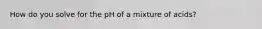 How do you solve for the pH of a mixture of acids?