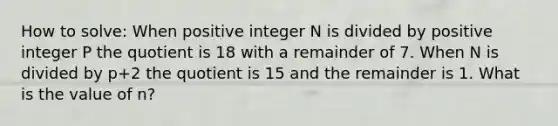 How to solve: When positive integer N is divided by positive integer P the quotient is 18 with a remainder of 7. When N is divided by p+2 the quotient is 15 and the remainder is 1. What is the value of n?