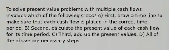 To solve present value problems with multiple cash flows involves which of the following steps? A) First, draw a time line to make sure that each cash flow is placed in the correct time period. B) Second, calculate the present value of each cash flow for its time period. C) Third, add up the present values. D) All of the above are necessary steps.