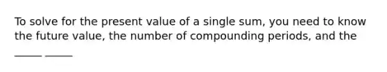 To solve for the present value of a single sum, you need to know the future value, the number of compounding periods, and the _____ _____