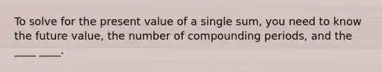 To solve for the present value of a single sum, you need to know the future value, the number of compounding periods, and the ____ ____.