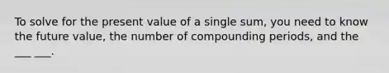 To solve for the present value of a single sum, you need to know the future value, the number of compounding periods, and the ___ ___.