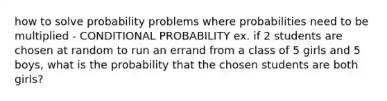 how to solve probability problems where probabilities need to be multiplied - CONDITIONAL PROBABILITY ex. if 2 students are chosen at random to run an errand from a class of 5 girls and 5 boys, what is the probability that the chosen students are both girls?