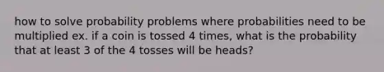 how to solve probability problems where probabilities need to be multiplied ex. if a coin is tossed 4 times, what is the probability that at least 3 of the 4 tosses will be heads?