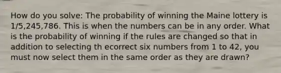 How do you solve: The probability of winning the Maine lottery is 1/5,245,786. This is when the numbers can be in any order. What is the probability of winning if the rules are changed so that in addition to selecting th ecorrect six numbers from 1 to 42, you must now select them in the same order as they are drawn?