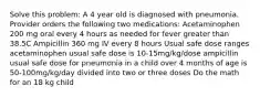 Solve this problem: A 4 year old is diagnosed with pneumonia. Provider orders the following two medications: Acetaminophen 200 mg oral every 4 hours as needed for fever greater than 38.5C Ampicillin 360 mg IV every 8 hours Usual safe dose ranges acetaminophen usual safe dose is 10-15mg/kg/dose ampicillin usual safe dose for pneumonia in a child over 4 months of age is 50-100mg/kg/day divided into two or three doses Do the math for an 18 kg child