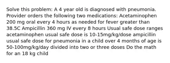 Solve this problem: A 4 year old is diagnosed with pneumonia. Provider orders the following two medications: Acetaminophen 200 mg oral every 4 hours as needed for fever greater than 38.5C Ampicillin 360 mg IV every 8 hours Usual safe dose ranges acetaminophen usual safe dose is 10-15mg/kg/dose ampicillin usual safe dose for pneumonia in a child over 4 months of age is 50-100mg/kg/day divided into two or three doses Do the math for an 18 kg child