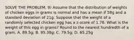 SOLVE THE PROBLEM. 9) Assume that the distribution of weights of chicken eggs in grams is normal and has a mean if 58g and a standard deviation of 21g. Suppose that the weight of a randomly selected chicken egg has a z-score of 1.78. What is the weight of this egg in grams? Round to the nearest hundredth of a gram. A. 89.5g; B. 95.38g; C. 79.5g; D. 65.25g