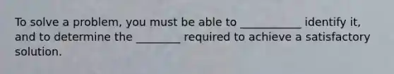 To solve a problem, you must be able to ___________ identify it, and to determine the ________ required to achieve a satisfactory solution.