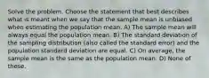 Solve the problem. Choose the statement that best describes what is meant when we say that the sample mean is unbiased when estimating the population mean. A) The sample mean will always equal the population mean. B) The standard deviation of the sampling distribution (also called the standard error) and the population standard deviation are equal. C) On average, the sample mean is the same as the population mean. D) None of these.