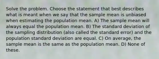 Solve the problem. Choose the statement that best describes what is meant when we say that the sample mean is unbiased when estimating the population mean. A) The sample mean will always equal the population mean. B) The standard deviation of the sampling distribution (also called the standard error) and the population standard deviation are equal. C) On average, the sample mean is the same as the population mean. D) None of these.