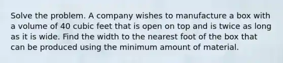 Solve the problem. A company wishes to manufacture a box with a volume of 40 cubic feet that is open on top and is twice as long as it is wide. Find the width to the nearest foot of the box that can be produced using the minimum amount of material.