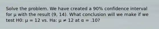 Solve the problem. We have created a 90% confidence interval for μ with the result (9, 14). What conclusion will we make if we test H0: μ = 12 vs. Ha: μ ≠ 12 at α = .10?