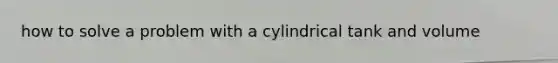 how to solve a problem with a cylindrical tank and volume