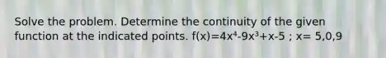 Solve the problem. Determine the continuity of the given function at the indicated points. f(x)=4x⁴-9x³+x-5 ; x= 5,0,9