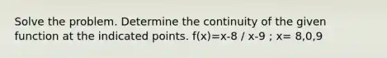 Solve the problem. Determine the continuity of the given function at the indicated points. f(x)=x-8 / x-9 ; x= 8,0,9