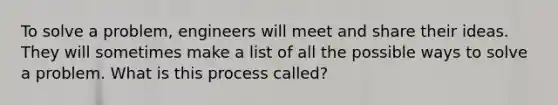 To solve a problem, engineers will meet and share their ideas. They will sometimes make a list of all the possible ways to solve a problem. What is this process called?