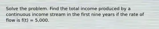 Solve the problem. Find the total income produced by a continuous income stream in the first nine years if the rate of flow is f(t) = 5,000.