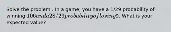 Solve the problem . In a game, you have a 1/29 probability of winning 106 and a 28/29 probability of losing9. What is your expected value?