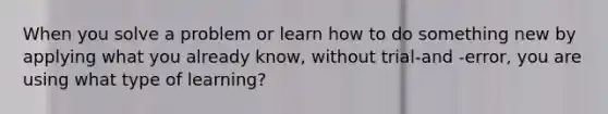 When you solve a problem or learn how to do something new by applying what you already know, without trial-and -error, you are using what type of learning?