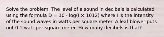 Solve the problem. The level of a sound in decibels is calculated using the formula D = 10 · log(I × 1012) where I is the intensity of the sound waves in watts per square meter. A leaf blower puts out 0.1 watt per square meter. How many decibels is that?