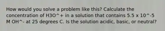 How would you solve a problem like this? Calculate the concentration of H3O^+ in a solution that contains 5.5 x 10^-5 M OH^- at 25 degrees C. Is the solution acidic, basic, or neutral?