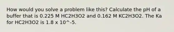 How would you solve a problem like this? Calculate the pH of a buffer that is 0.225 M HC2H3O2 and 0.162 M KC2H3O2. The Ka for HC2H3O2 is 1.8 x 10^-5.