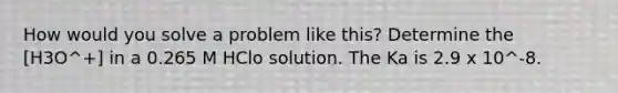 How would you solve a problem like this? Determine the [H3O^+] in a 0.265 M HClo solution. The Ka is 2.9 x 10^-8.