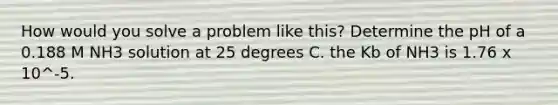 How would you solve a problem like this? Determine the pH of a 0.188 M NH3 solution at 25 degrees C. the Kb of NH3 is 1.76 x 10^-5.