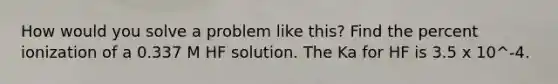 How would you solve a problem like this? Find the percent ionization of a 0.337 M HF solution. The Ka for HF is 3.5 x 10^-4.