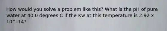 How would you solve a problem like this? What is the pH of pure water at 40.0 degrees C if the Kw at this temperature is 2.92 x 10^-14?