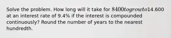 Solve the problem. How long will it take for 8400 to grow to14.600 at an interest rate of 9.4% if the interest is compounded continuously? Round the number of years to the nearest hundredth.