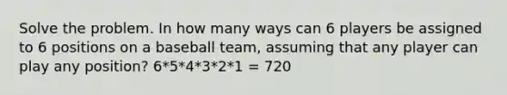 Solve the problem. In how many ways can 6 players be assigned to 6 positions on a baseball team, assuming that any player can play any position? 6*5*4*3*2*1 = 720