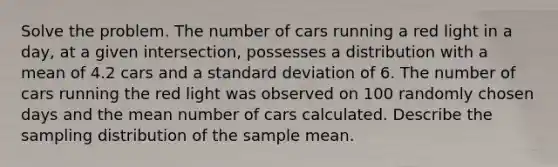 Solve the problem. The number of cars running a red light in a day, at a given intersection, possesses a distribution with a mean of 4.2 cars and a <a href='https://www.questionai.com/knowledge/kqGUr1Cldy-standard-deviation' class='anchor-knowledge'>standard deviation</a> of 6. The number of cars running the red light was observed on 100 randomly chosen days and the mean number of cars calculated. Describe the sampling distribution of the sample mean.