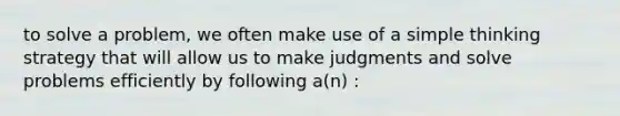 to solve a problem, we often make use of a simple thinking strategy that will allow us to make judgments and solve problems efficiently by following a(n) :