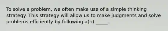 To solve a problem, we often make use of a simple thinking strategy. This strategy will allow us to make judgments and solve problems efficiently by following a(n) _____.