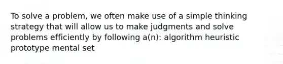 To solve a problem, we often make use of a simple thinking strategy that will allow us to make judgments and solve problems efficiently by following a(n): algorithm heuristic prototype mental set