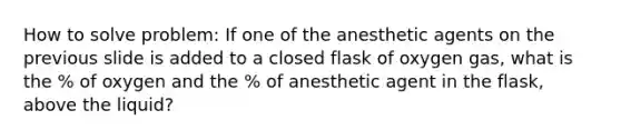 How to solve problem: If one of the anesthetic agents on the previous slide is added to a closed flask of oxygen gas, what is the % of oxygen and the % of anesthetic agent in the flask, above the liquid?