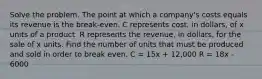 Solve the problem. The point at which a company's costs equals its revenue is the break-even. C represents cost, in dollars, of x units of a product. R represents the revenue, in dollars, for the sale of x units. Find the number of units that must be produced and sold in order to break even. C = 15x + 12,000 R = 18x - 6000