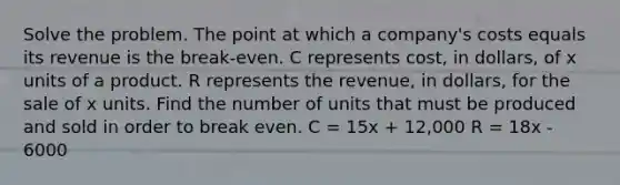 Solve the problem. The point at which a company's costs equals its revenue is the break-even. C represents cost, in dollars, of x units of a product. R represents the revenue, in dollars, for the sale of x units. Find the number of units that must be produced and sold in order to break even. C = 15x + 12,000 R = 18x - 6000