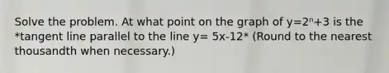 Solve the problem. At what point on the graph of y=2ⁿ+3 is the *tangent line parallel to the line y= 5x-12* (Round to the nearest thousandth when necessary.)