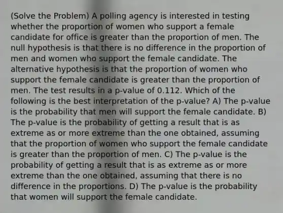 (Solve the Problem) A polling agency is interested in testing whether the proportion of women who support a female candidate for office is greater than the proportion of men. The null hypothesis is that there is no difference in the proportion of men and women who support the female candidate. The alternative hypothesis is that the proportion of women who support the female candidate is greater than the proportion of men. The test results in a p-value of 0.112. Which of the following is the best interpretation of the p-value? A) The p-value is the probability that men will support the female candidate. B) The p-value is the probability of getting a result that is as extreme as or more extreme than the one obtained, assuming that the proportion of women who support the female candidate is greater than the proportion of men. C) The p-value is the probability of getting a result that is as extreme as or more extreme than the one obtained, assuming that there is no difference in the proportions. D) The p-value is the probability that women will support the female candidate.