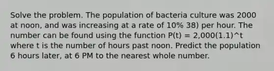 Solve the problem. The population of bacteria culture was 2000 at noon, and was increasing at a rate of 10% 38) per hour. The number can be found using the function P(t) = 2,000(1.1)^t where t is the number of hours past noon. Predict the population 6 hours later, at 6 PM to the nearest whole number.