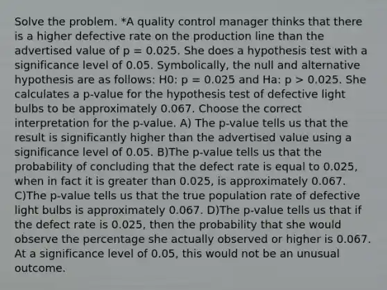 Solve the problem. *A quality control manager thinks that there is a higher defective rate on the production line than the advertised value of p = 0.025. She does a hypothesis test with a significance level of 0.05. Symbolically, the null and alternative hypothesis are as follows: H0: p = 0.025 and Ha: p > 0.025. She calculates a p-value for the hypothesis test of defective light bulbs to be approximately 0.067. Choose the correct interpretation for the p-value. A) The p-value tells us that the result is significantly higher than the advertised value using a significance level of 0.05. B)The p-value tells us that the probability of concluding that the defect rate is equal to 0.025, when in fact it is <a href='https://www.questionai.com/knowledge/ktgHnBD4o3-greater-than' class='anchor-knowledge'>greater than</a> 0.025, is approximately 0.067. C)The p-value tells us that the true population rate of defective light bulbs is approximately 0.067. D)The p-value tells us that if the defect rate is 0.025, then the probability that she would observe the percentage she actually observed or higher is 0.067. At a significance level of 0.05, this would not be an unusual outcome.