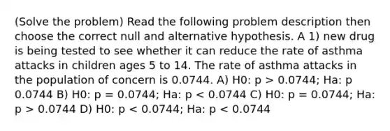 (Solve the problem) Read the following problem description then choose the correct null and alternative hypothesis. A 1) new drug is being tested to see whether it can reduce the rate of asthma attacks in children ages 5 to 14. The rate of asthma attacks in the population of concern is 0.0744. A) H0: p > 0.0744; Ha: p 0.0744 B) H0: p = 0.0744; Ha: p 0.0744 D) H0: p < 0.0744; Ha: p < 0.0744