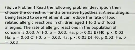 (Solve Problem) Read the following problem description then choose the correct null and alternative hypothesis. A new drug is being tested to see whether it can reduce the rate of food-related allergic reactions in children aged 1 to 3 with food allergies. The rate of allergic reactions in the population of concern is 0.03. A) H0: p = 0.03; Ha: p > 0.03 B) H0: p < 0.03; Ha: p = 0.03 C) H0: p = 0.03; Ha: p < 0.03 D) H0: p 0.03; Ha: p = 0.03