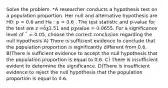 Solve the problem. *A researcher conducts a hypothesis test on a population proportion. Her null and alternative hypothesis are H0: p = 0.6 and Ha : p < 0.6 . The test statistic and p-value for the test are z =ȱƺ1.51 and pƺvalue = 0.0655. For a significance level of ΅ = 0.05, choose the correct conclusion regarding the null hypothesis A) There is sufficient evidence to conclude that the population proportion is significantly different from 0.6. B)There is sufficient evidence to accept the null hypothesis that the population proportion is equal to 0.6. C) There is insufficient evident to determine the significance. D)There is insufficient evidence to reject the null hypothesis that the population proportion is equal to 0.6.