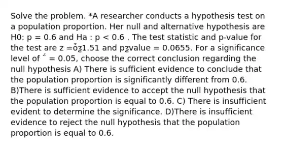 Solve the problem. *A researcher conducts a hypothesis test on a population proportion. Her null and alternative hypothesis are H0: p = 0.6 and Ha : p < 0.6 . <a href='https://www.questionai.com/knowledge/kzeQt8hpQB-the-test-statistic' class='anchor-knowledge'>the test statistic</a> and p-value for the test are z =ȱƺ1.51 and pƺvalue = 0.0655. For a significance level of ΅ = 0.05, choose the correct conclusion regarding the null hypothesis A) There is sufficient evidence to conclude that the population proportion is significantly different from 0.6. B)There is sufficient evidence to accept the null hypothesis that the population proportion is equal to 0.6. C) There is insufficient evident to determine the significance. D)There is insufficient evidence to reject the null hypothesis that the population proportion is equal to 0.6.