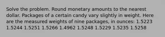 Solve the problem. Round monetary amounts to the nearest dollar. Packages of a certain candy vary slightly in weight. Here are the measured weights of nine packages, in ounces: 1.5223 1.5244 1.5251 1.5266 1.4962 1.5248 1.5229 1.5235 1.5258