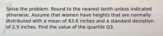 Solve the problem. Round to the nearest tenth unless indicated otherwise. Assume that women have heights that are normally distributed with a mean of 63.6 inches and a standard deviation of 2.5 inches. Find the value of the quartile Q3.